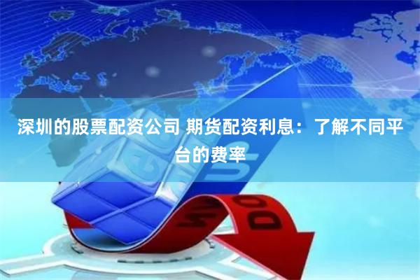 深圳的股票配资公司 期货配资利息：了解不同平台的费率