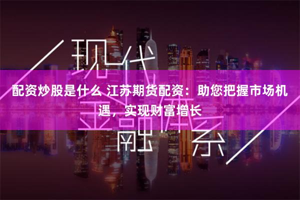 配资炒股是什么 江苏期货配资：助您把握市场机遇，实现财富增长