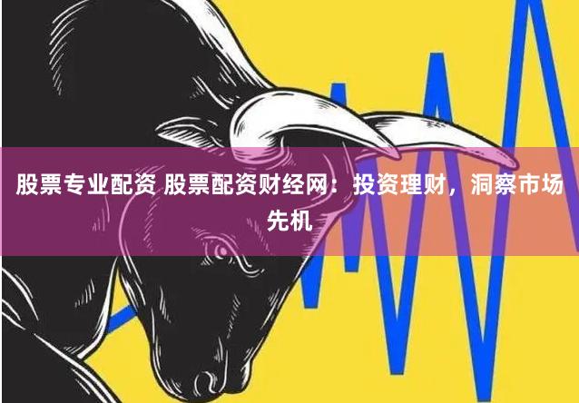 股票专业配资 股票配资财经网：投资理财，洞察市场先机