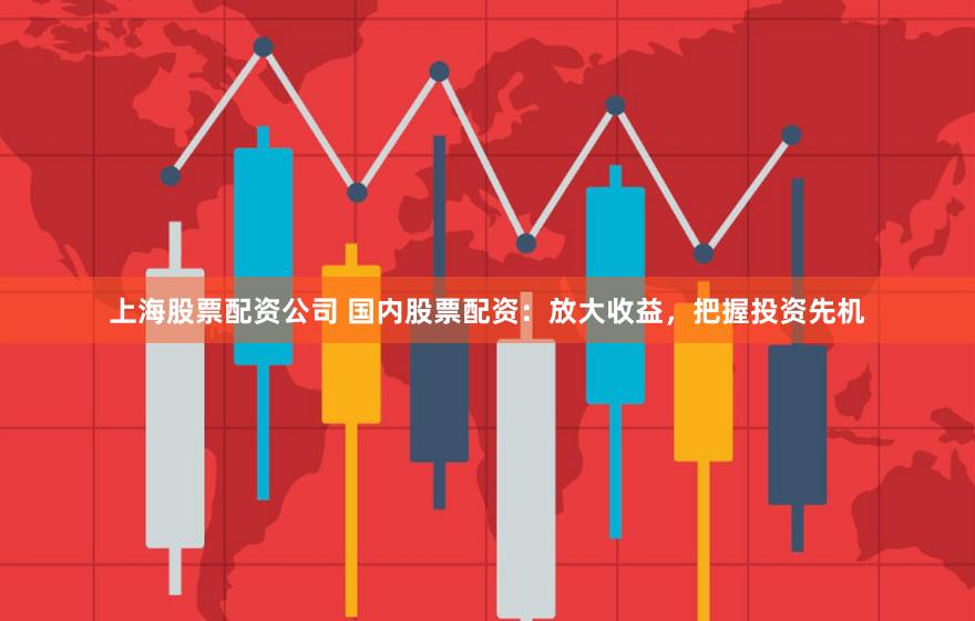 上海股票配资公司 国内股票配资：放大收益，把握投资先机
