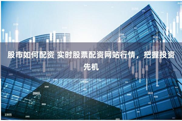 股市如何配资 实时股票配资网站行情，把握投资先机