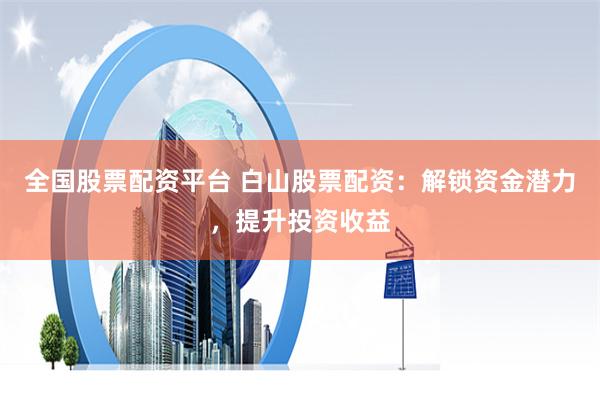 全国股票配资平台 白山股票配资：解锁资金潜力，提升投资收益