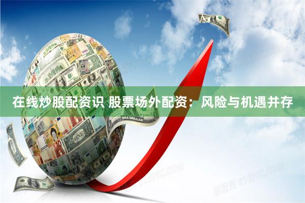 在线炒股配资识 股票场外配资：风险与机遇并存