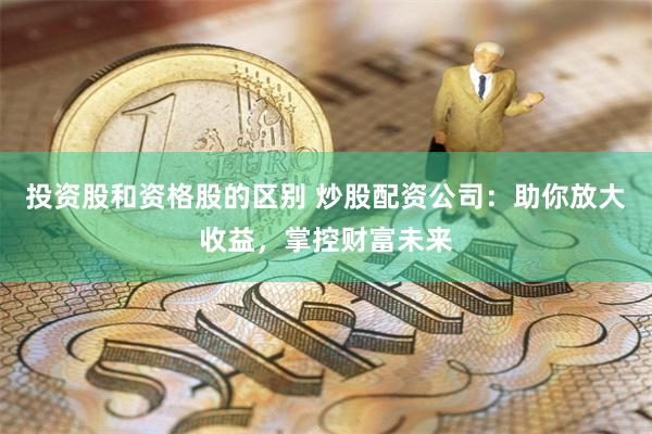 投资股和资格股的区别 炒股配资公司：助你放大收益，掌控财富未来