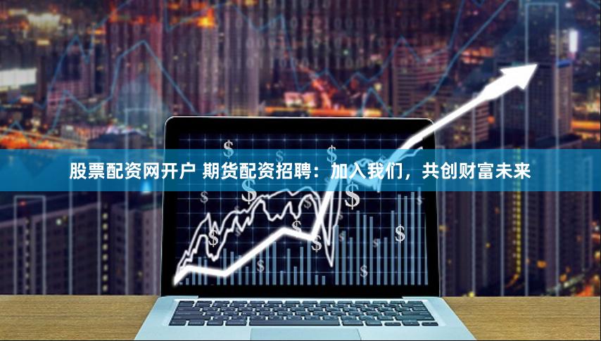 股票配资网开户 期货配资招聘：加入我们，共创财富未来