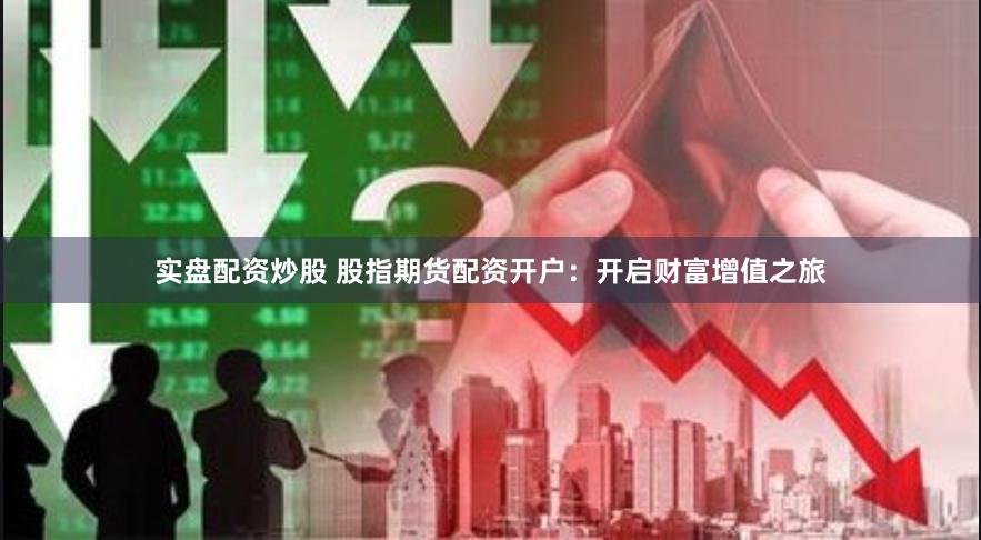 实盘配资炒股 股指期货配资开户：开启财富增值之旅