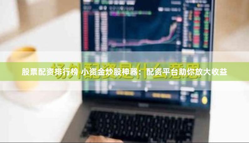 股票配资排行榜 小资金炒股神器：配资平台助你放大收益