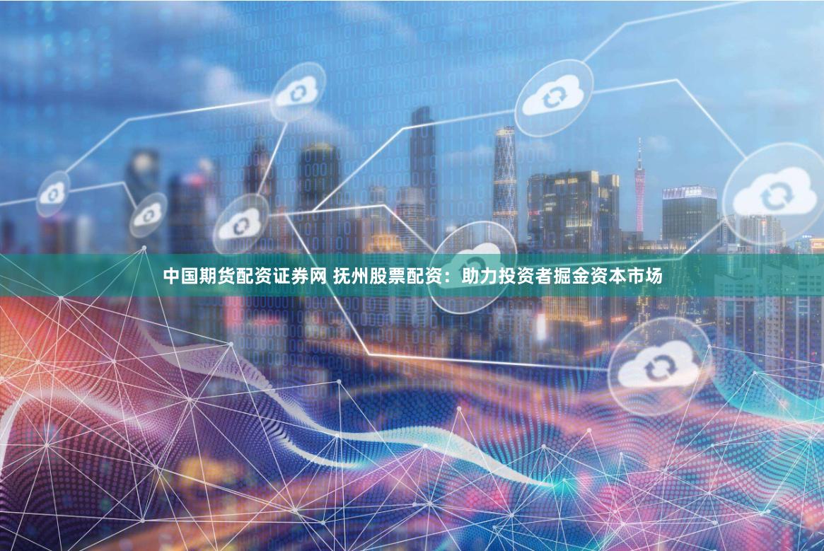 中国期货配资证券网 抚州股票配资：助力投资者掘金资本市场